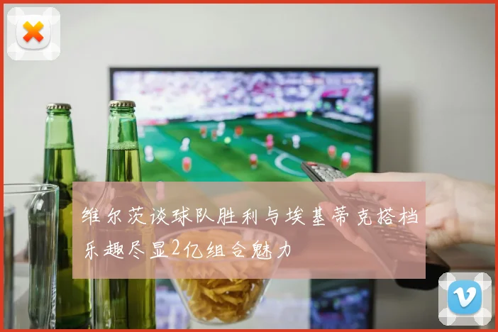 维尔茨谈球队胜利与埃基蒂克搭档乐趣尽显2亿组合魅力