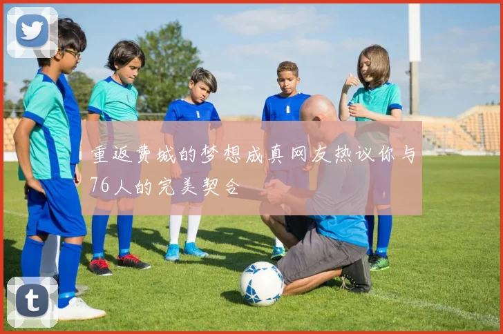 重返费城的梦想成真网友热议你与76人的完美契合