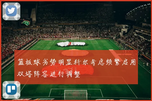 篮板球劣势明显科尔考虑频繁启用双塔阵容进行调整