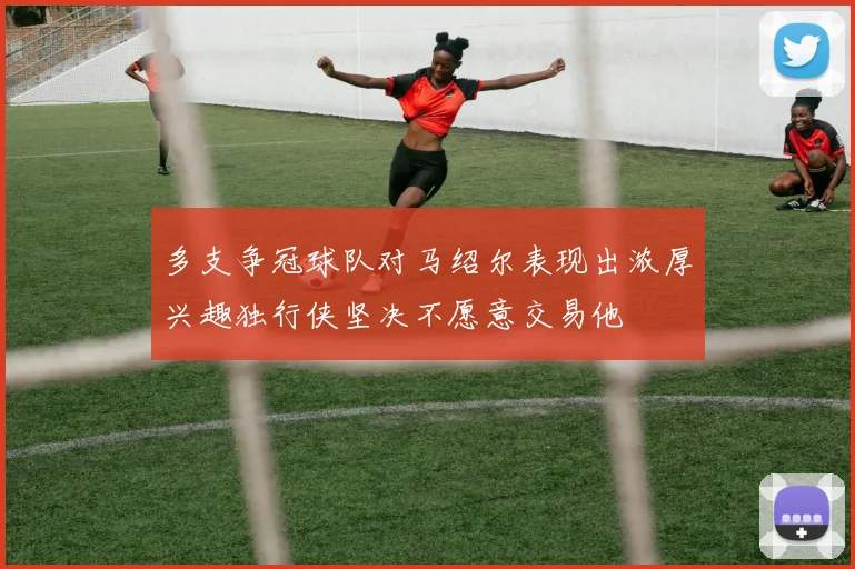多支争冠球队对马绍尔表现出浓厚兴趣独行侠坚决不愿意交易他