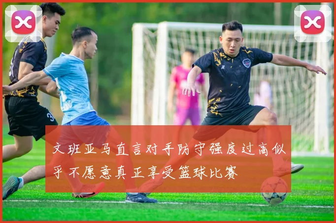 文班亚马直言对手防守强度过高似乎不愿意真正享受篮球比赛