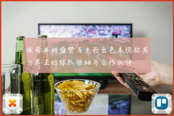 埃奇库姆盛赞马克西出色表现称其为真正的球队领袖与合作伙伴