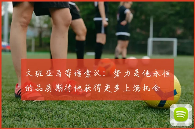 文班亚马寄语索汉：努力是他永恒的品质期待他获得更多上场机会