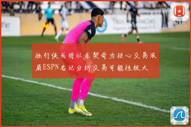 独行侠或将以东契奇为核心交易浓眉ESPN名记分析交易可能性极大