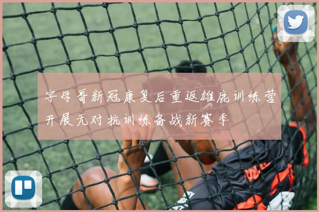字母哥新冠康复后重返雄鹿训练营开展无对抗训练备战新赛季