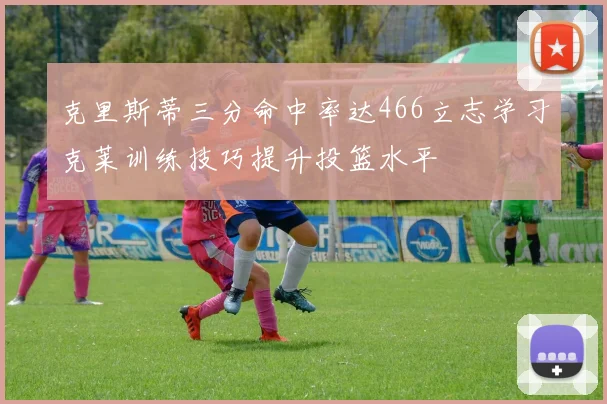 克里斯蒂三分命中率达466立志学习克莱训练技巧提升投篮水平