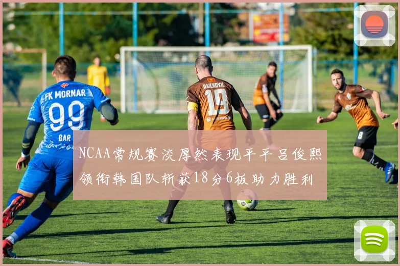 NCAA常规赛淡厚然表现平平吕俊熙领衔韩国队斩获18分6板助力胜利