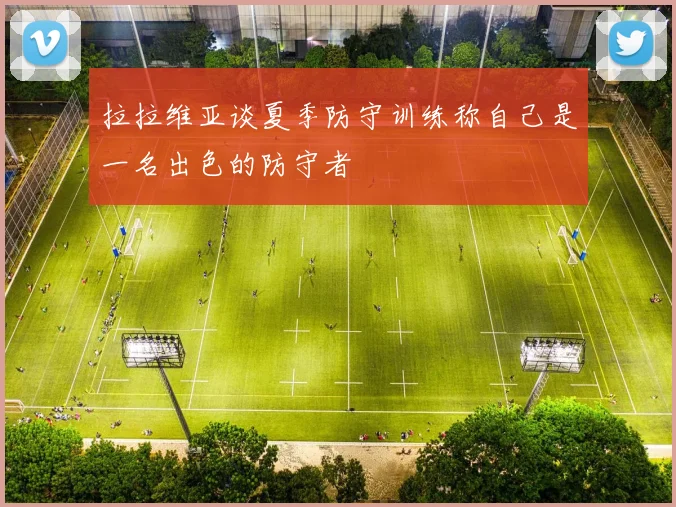 拉拉维亚谈夏季防守训练称自己是一名出色的防守者