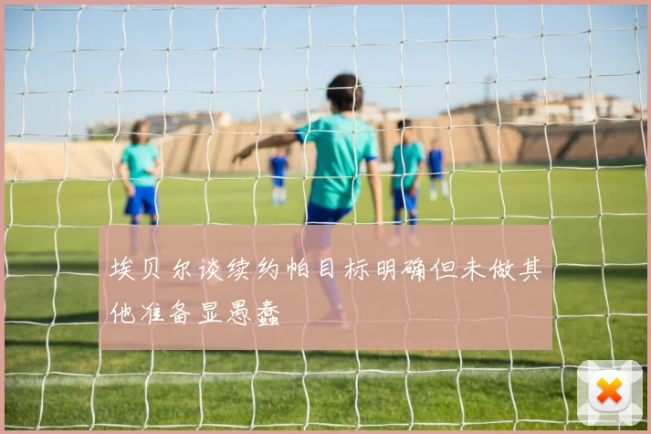 埃贝尔谈续约帕目标明确但未做其他准备显愚蠢