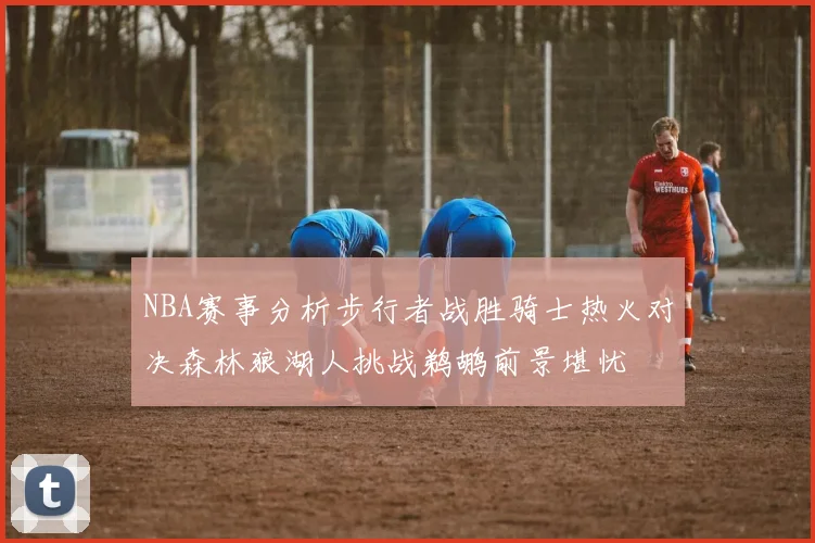 NBA赛事分析步行者战胜骑士热火对决森林狼湖人挑战鹈鹕前景堪忧