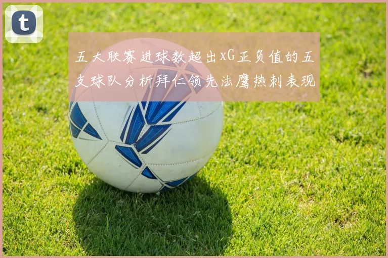 五大联赛进球数超出xG正负值的五支球队分析拜仁领先法鹰热刺表现抢眼