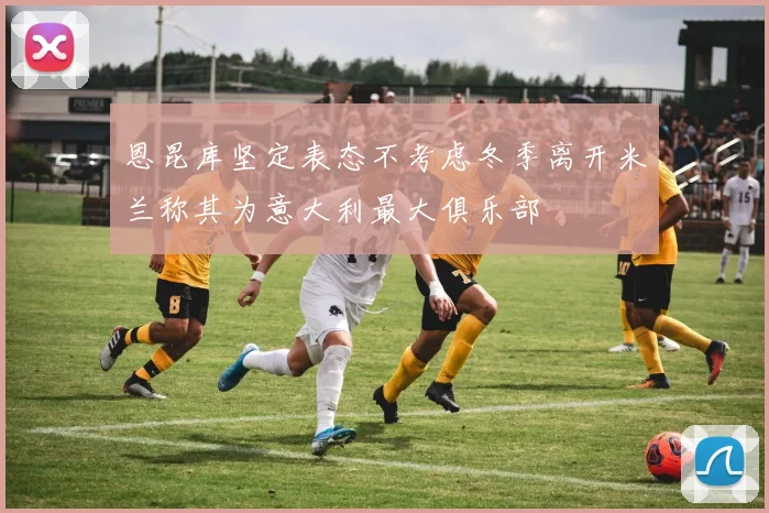 恩昆库坚定表态不考虑冬季离开米兰称其为意大利最大俱乐部