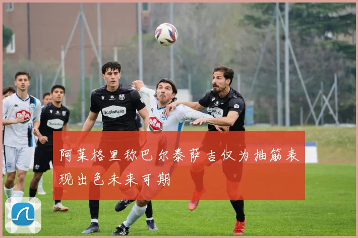 阿莱格里称巴尔泰萨吉仅为抽筋表现出色未来可期