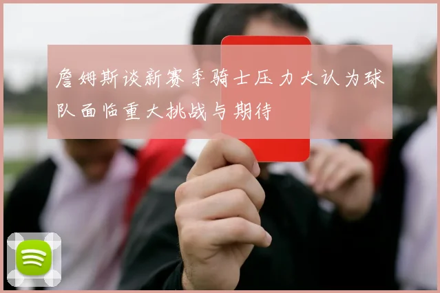 詹姆斯谈新赛季骑士压力大认为球队面临重大挑战与期待