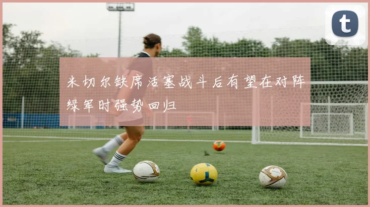 米切尔缺席活塞战斗后有望在对阵绿军时强势回归