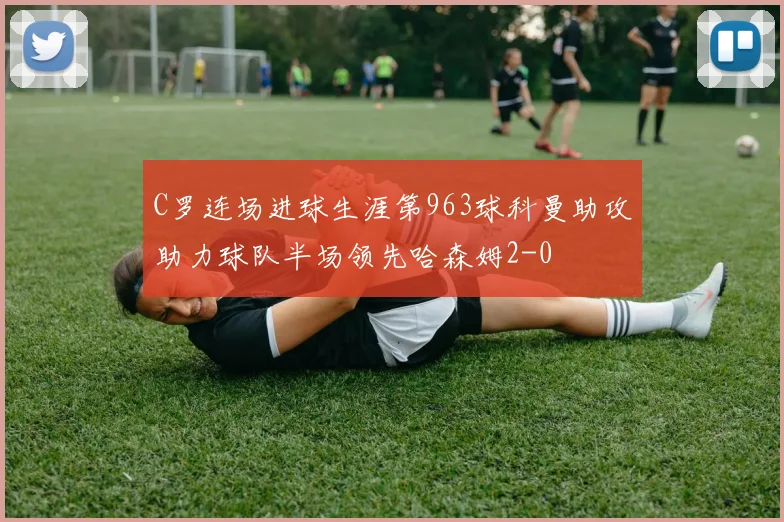 C罗连场进球生涯第963球科曼助攻助力球队半场领先哈森姆2-0