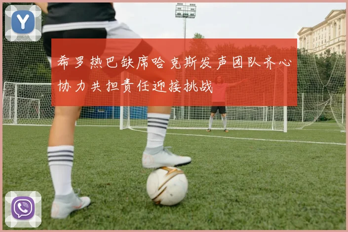 希罗热巴缺席哈克斯发声团队齐心协力共担责任迎接挑战