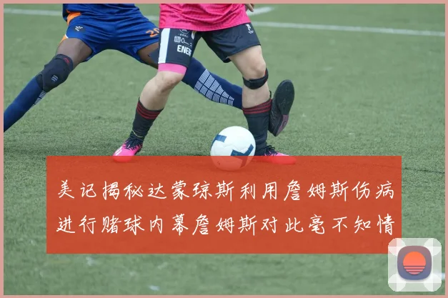 美记揭秘达蒙琼斯利用詹姆斯伤病进行赌球内幕詹姆斯对此毫不知情