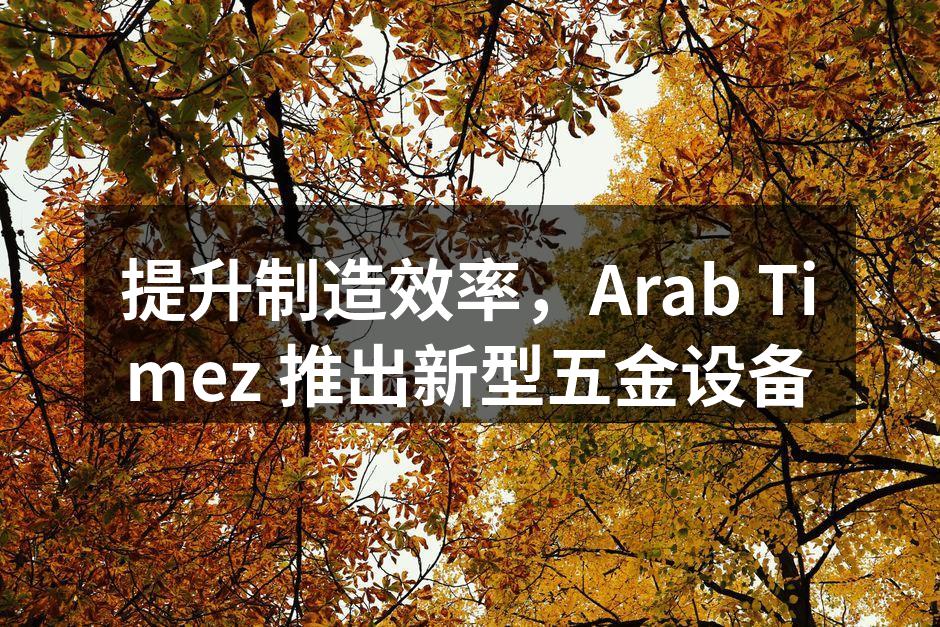 提升制造效率，Arab Timez 推出新型五金设备