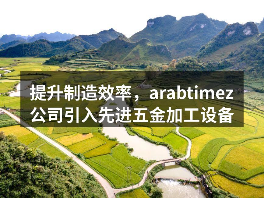 提升制造效率，arabtimez公司引入先进五金加工设备